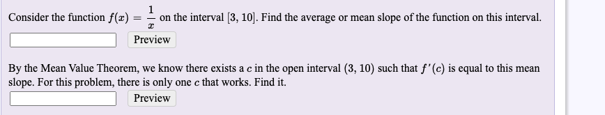 Consider the function f(x)
1
on the interval [3, 10]. Find the average or mean slope of the function on this interval.
Preview
By the Mean Value Theorem, we know there exists a c in the open interval (3, 10) such that f'(c) is equal to this mean
slope. For this problem, there is only one c that works. Find it.
Preview
