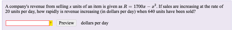 A company's revenue from selling x units of an item is given as R = 1700x – x². If sales are increasing at the rate of
20 units per day, how rapidly is revenue increasing (in dollars per day) when 640 units have been sold?
Preview
dollars per day
