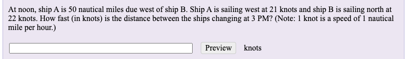 At noon, ship A is 50 nautical miles due west of ship B. Ship A is sailing west at 21 knots and ship B is sailing north at
22 knots. How fast (in knots) is the distance between the ships changing at 3 PM? (Note: 1 knot is a speed of 1 nautical
mile per hour.)
Preview knots
