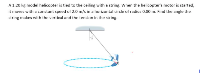 A 1.20 kg model helicopter is tied to the ceiling with a string. When the helicopter's motor is started,
it moves with a constant speed of 2.0 m/s in a horizontal circle of radius 0.80 m. Find the angle the
string makes with the vertical and the tension in the string.
