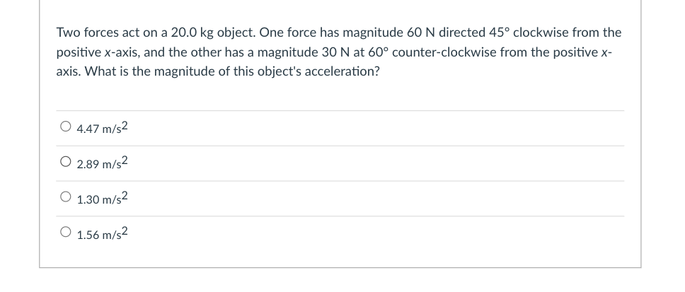 Two forces act on a 20.0 kg object. One force has magnitude 60 N directed 45° clockwise from the
positive x-axis, and the other has a magnitude 30 N at 60° counter-clockwise from the positive x-
axis. What is the magnitude of this object's acceleration?
O 4.47 m/s2
O 2.89 m/s2
O 1.30 m/s2
O 1.56 m/s2
