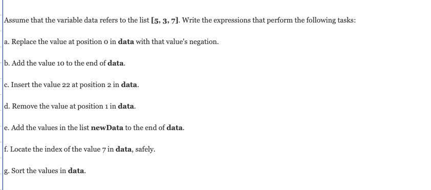 Assume that the variable data refers to the list [5, 3, 7]. Write the expressions that perform the following tasks:
a. Replace the value at position o in data with that value's negation.
b. Add the value 10 to the end of data.
c. Insert the value 22 at position 2 in data.
d. Remove the value at position 1 in data.
e. Add the values in the list newData to the end of data.
f. Locate the index of the value 7 in data, safely.
g. Sort the values in data.
