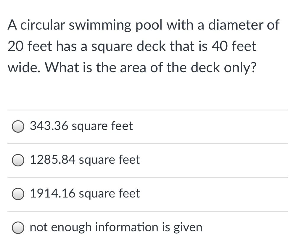 A circular swimming pool with a diameter of
20 feet has a square deck that is 40 feet
wide. What is the area of the deck only?
O 343.36 square feet
1285.84 square feet
O 1914.16 square feet
O not enough information is given
