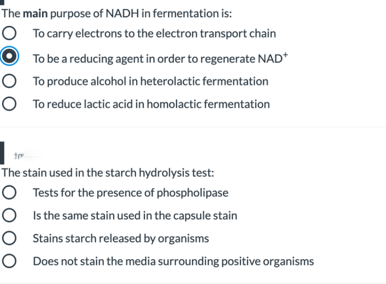 The main purpose of NADH in fermentation is:
O
O To carry electrons to the electron transport chain
To be a reducing agent in order to regenerate NAD*
O To produce alcohol in heterolactic fermentation
O To reduce lactic acid in homolactic fermentation
The stain used in the starch hydrolysis test:
O Tests for the presence of phospholipase
O Is the same stain used in the capsule stain
O Stains starch released by organisms
O Does not stain the media surrounding positive organisms
