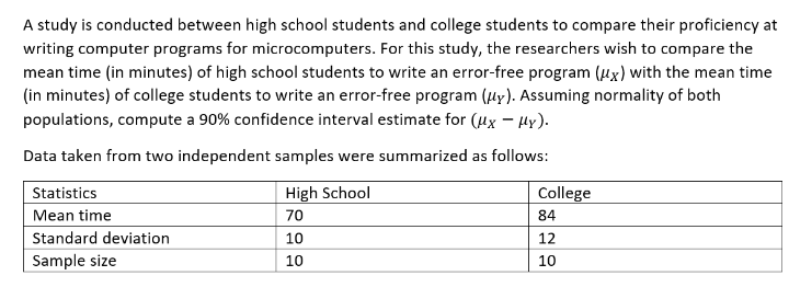A study is conducted between high school students and college students to compare their proficiency at
writing computer programs for microcomputers. For this study, the researchers wish to compare the
mean time (in minutes) of high school students to write an error-free program (x) with the mean time
(in minutes) of college students to write an error-free program (uy). Assuming normality of both
populations, compute a 90% confidence interval estimate for (μx - μy).
Data taken from two independent samples were summarized as follows:
Statistics
High School
College
84
Mean time
70
Standard deviation
10
12
Sample size
10
10
