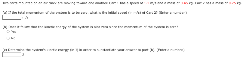 Two carts mounted on an air track are moving toward one another. Cart 1 has a speed of 1.1 m/s and a mass of 0.45 kg. Cart 2 has a mass of 0.75 kg.
(a) If the total momentum of the system is to be zero, what is the initial speed (in m/s) of Cart 2? (Enter a number.)
m/s
(b) Does it follow that the kinetic energy of the system is also zero since the momentum of the system is zero?
Yes
No
(c) Determine the system's kinetic energy (in J) in order to substantiate your answer to part (b). (Enter a number.)
