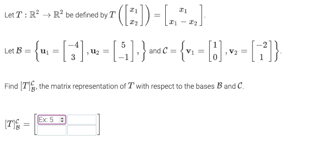 Let T: R² R² be defined by T
Let B
:= { m₁ = [ ^ ^"] , ' = [ 5 ] } am³ € = { v₁ = [1] · v₂ = [7²]}
and
V2
¹([2]) = [²₂]
*1
X2
Find [T], the matrix representation of Twith respect to the bases B and C.
[T
=
Ex: 5