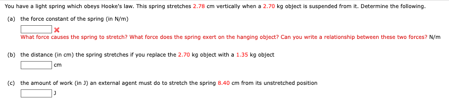 You have a light spring which obeys Hooke's law. This spring stretches 2.78 cm vertically when a 2.70 kg object is suspended from it. Determine the following.
(a) the force constant of the spring (in N/m)
What force causes the spring to stretch? What force does the spring exert on the hanging object? Can you write a relationship between these two forces? N/m
(b) the distance (in cm) the spring stretches if you replace the 2.70 kg object with a 1.35 kg object
cm
(c) the amount of work (in J) an external agent must do to stretch the spring 8.40 cm from its unstretched position
