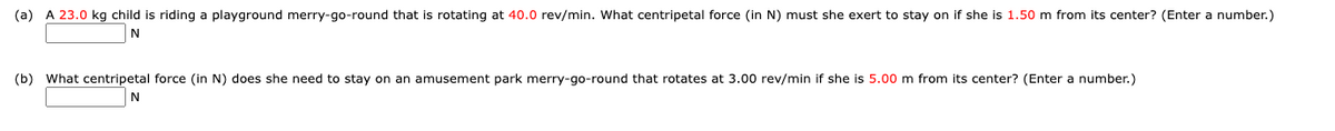 (a) A 23.0 kg child is riding a playground merry-go-round that is rotating at 40.0 rev/min. What centripetal force (in N) must she exert to stay on if she is 1.50 m from its center? (Enter a number.)
(b) What centripetal force (in N) does she need to stay on an amusement park merry-go-round that rotates at 3.00 rev/min if she is 5.00 m from its center? (Enter a number.)
N
