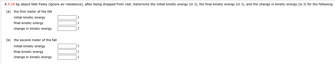 A 5.24 kg object falls freely (ignore air resistance), after being dropped from rest. Determine the initial kinetic energy (in J), the final kinetic energy (in J), and the change in kinetic energy (in J) for the following.
(a) the first meter of the fall
initial kinetic energy
final kinetic energy
change in kinetic energy
(b) the second meter of the fall
initial kinetic energy
final kinetic energy
change in kinetic energy

