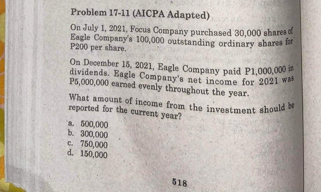 What amount of income from the investment should be
Problem 17-11 (AICPA Adapted)
On July 1, 2021, Focus Company purchased 30,000 shares of
Eagle Company's 100,000 outstanding ordinary shares for
P200 per share.
On December 15, 2021, Eagle Company paid P1,000,000
dividends. Eagle Company's net income for 2021 wee
P5,000,000 earned evenly throughout the year.
reported for the current year?
a. 500,000
b. 300,000
c. 750,000
d. 150,000
518
