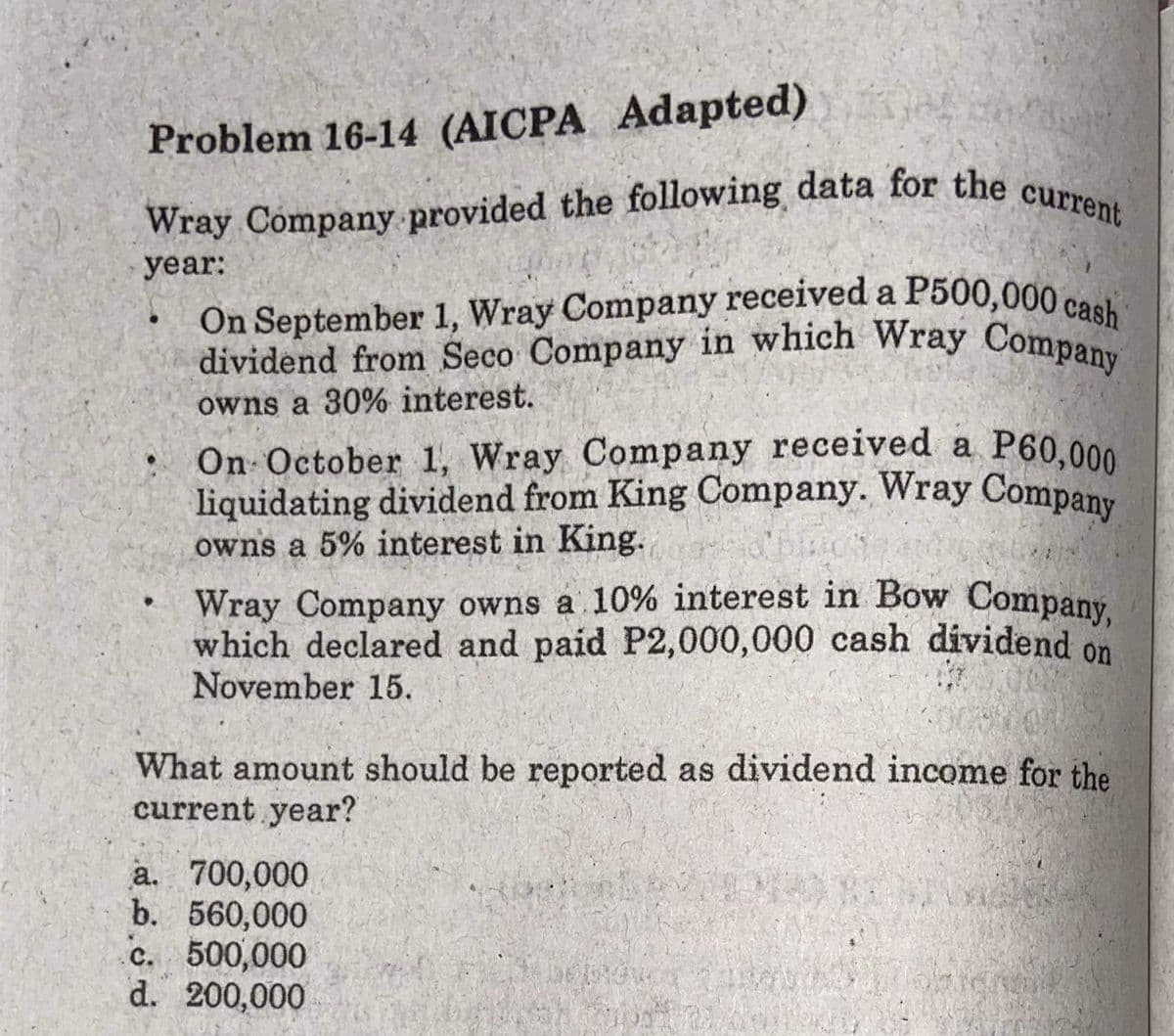 On September 1, Wray Company received a P500,000 cash
Wray Company provided the following data for the current
dividend from Seco Company in which Wray Company
liquidating dividend from King Company. Wray Company
Wray Company owns a 10% interest in Bow Company,
On October 1, Wray Company received a P60,000
Problem 16-14 (AICPA Adapted)
year:
On September 1, Wray Company received a P500,000co
owns a 30% interest.
On October 1, Wray Company received a
owns a 5% interest in King.
Wray Company owns a 10% interest in Bow Company
which declared and paid P2,000,000 cash dividend on
November 15.
What amount should be reported as dividend income for the
current year?
a. 700,000
b. 560,000
c. 500,000
d. 200,000
