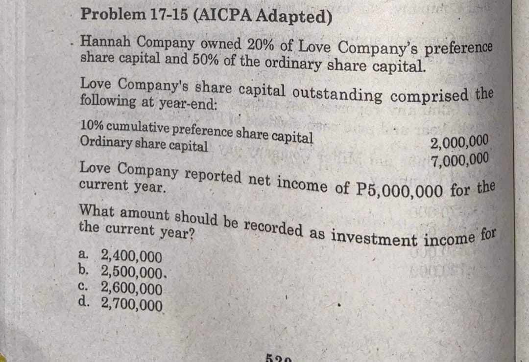 What amount should be recorded as investment income for
Problem 17-15 (AICPA Adapted)
Hannah Company owned 20% of Love Company's preference
share capital and 50% of the ordinary share capital.
Love Company's share capital outstanding comprised the
following at year-end:
10% cumulative preference share capital
Ordinary share capital
2,000,000
7,000,000
Love Company reported net income of P5,000,000 for be
current year.
the current year?
a. 2,400,000
b. 2,500,000.
c. 2,600,000
d. 2,700,000
530
