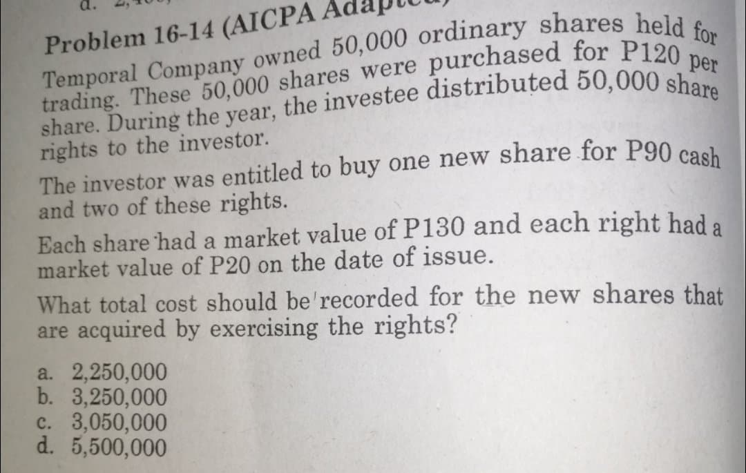 purchased for P120 per
Problem 16-14 (AICPA
trading. These 50,000 shares were
rights to the investor.
and two of these rights.
Each share had a market value of P130 and each right had
market value of P20 on the date of issue.
a
What total cost should be'recorded for the new shares that
are acquired by exercising the rights?
a. 2,250,000
b. 3,250,000
c. 3,050,000
d. 5,500,000
