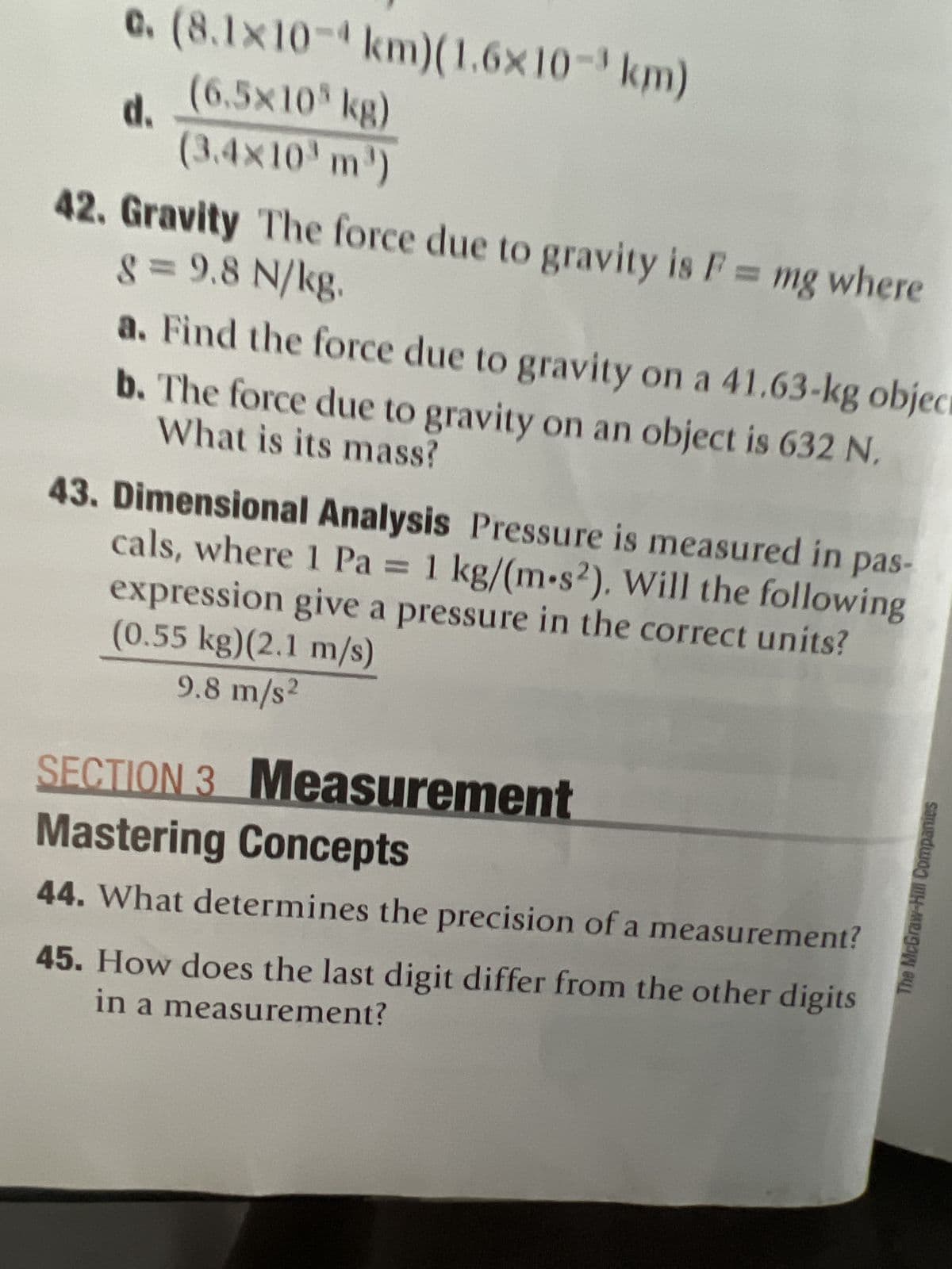 c.
d.
(8.1x10-km)(1.6x10-³ km)
(6.5×10 kg)
(3.4×10³ m³)
8 = 9.8 N/kg.
42. Gravity The force due to gravity is F = mg where
a. Find the force due to gravity on a 41.63-kg object
What is its mass?
b. The force due to gravity on an object is 632 N.
units?
43. Dimensional Analysis Pressure is measured in pas-
cals, where 1 Pa = 1 kg/(m-s2). Will the following
(0.55 kg)(2.1 m/s)
expression give a pressure in the correct
9.8 m/s2
SECTION 3 Measurement
Mastering Concepts
44. What determines the precision of a
measurement?
45. How does the last digit differ from the other digits
in a measurement?
The McGraw-Hill Companies