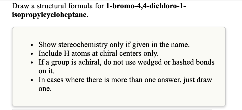 Draw a structural formula for 1-bromo-4,4-dichloro-1-
isopropylcycloheptane.
Show stereochemistry only if given in the name.
Include H atoms at chiral centers only.
If a group is achiral, do not use wedged or hashed bonds
on it.
• In cases where there is more than one answer, just draw
one.
