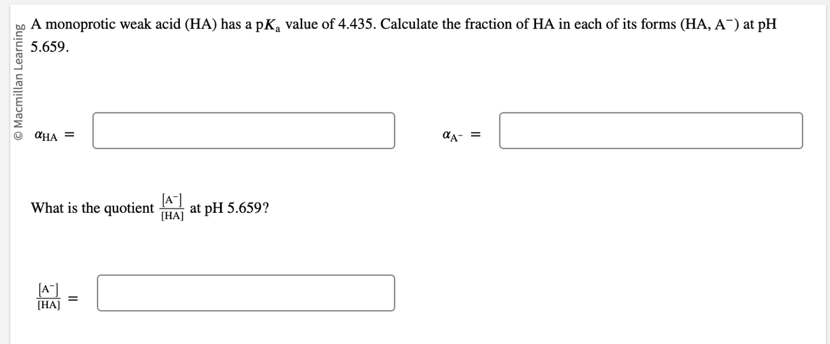 © Macmillan Learning
A monoprotic weak acid (HA) has a pKa value of 4.435. Calculate the fraction of HA in each of its forms (HA, A¯) at pH
5.659.
αHA =
What is the quotient at pH 5.659?
[HA]
[A]
[HA]
11
αA- =
