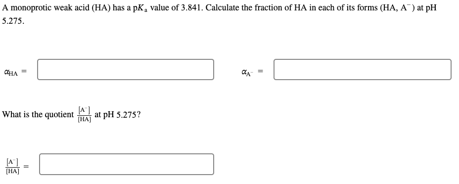 A monoprotic weak acid (HA) has a pK a value of 3.841. Calculate the fraction of HA in each of its forms (HA, A¯) at pH
5.275.
CHA
=
What is the quotient at pH 5.275?
[A]
[HA]
[A]
[HA]
=
αA- =