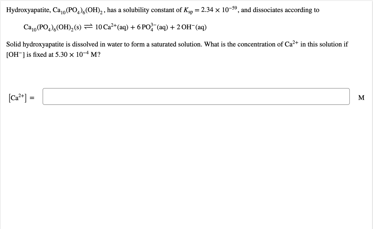 Hydroxyapatite, Ca,(PO,),(OH),, has a solubility constant of Ksp = 2.34 × 10-59, and dissociates according to
Ca10 (PO,),(OH),(s) = 10 Ca²+(aq) + 6 PO (aq) + 2 OH¯(aq)
Solid hydroxyapatite is dissolved in water to form a saturated solution. What is the concentration of Ca2+ in this solution if
[OH-]is fixed at 5.30 x 10-4 M?
[Ca²*] =
M
