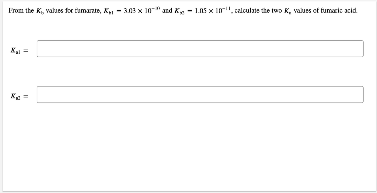 1.05 x 10-11, calculate the two K, values of fumaric acid.
= 3.03 x 10-10 and K2
From the K, values for fumarate, Kp1
Kal
Ka2
=
II
