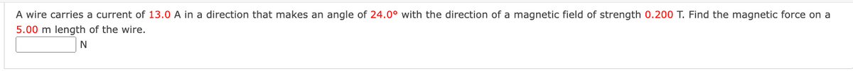 A wire carries a current of 13.0 A in a direction that makes an angle of 24.0° with the direction of a magnetic field of strength 0.200 T. Find the magnetic force on a
5.00 m length of the wire.
N