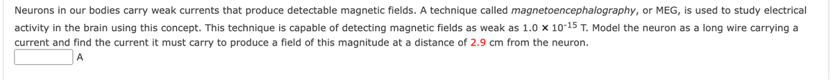 Neurons in our bodies carry weak currents that produce detectable magnetic fields. A technique called magnetoencephalography, or MEG, is used to study electrical
activity in the brain using this concept. This technique is capable of detecting magnetic fields as weak as 1.0 × 10-15 T. Model the neuron as a long wire carrying a
current and find the current it must carry to produce a field of this magnitude at a distance of 2.9 cm from the neuron.
A