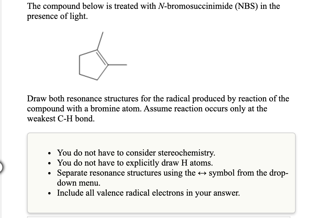 The compound below is treated with N-bromosuccinimide (NBS) in the
presence of light.
Draw both resonance structures for the radical produced by reaction of the
compound with a bromine atom. Assume reaction occurs only at the
weakest C-H bond.
• You do not have to consider stereochemistry.
You do not have to explicitly draw H atoms.
Separate resonance structures using the symbol from the drop-
down menu.
• Include all valence radical electrons in your answer.
