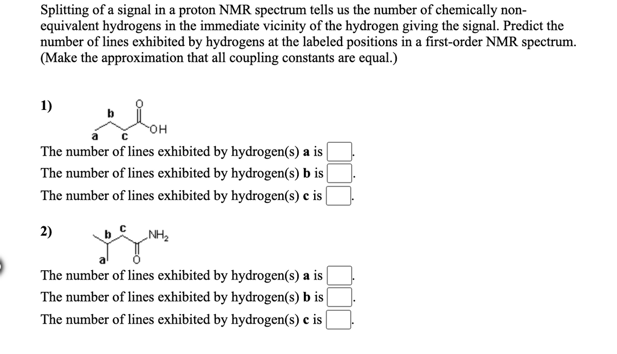 Splitting of a signal in a proton NMR spectrum tells us the number of chemically non-
equivalent hydrogens in the immediate vicinity of the hydrogen giving the signal. Predict the
number of lines exhibited by hydrogens at the labeled positions in a first-order NMR spectrum.
(Make the approximation that all coupling constants are equal.)
1)
HO.
a
The number of lines exhibited by hydrogen(s) a is
The number of lines exhibited by hydrogen(s) b is
The number of lines exhibited by hydrogen(s) c is
2)
b
NH2
The number of lines exhibited by hydrogen(s) a is
The number of lines exhibited by hydrogen(s) b is
The number of lines exhibited by hydrogen(s) c is
