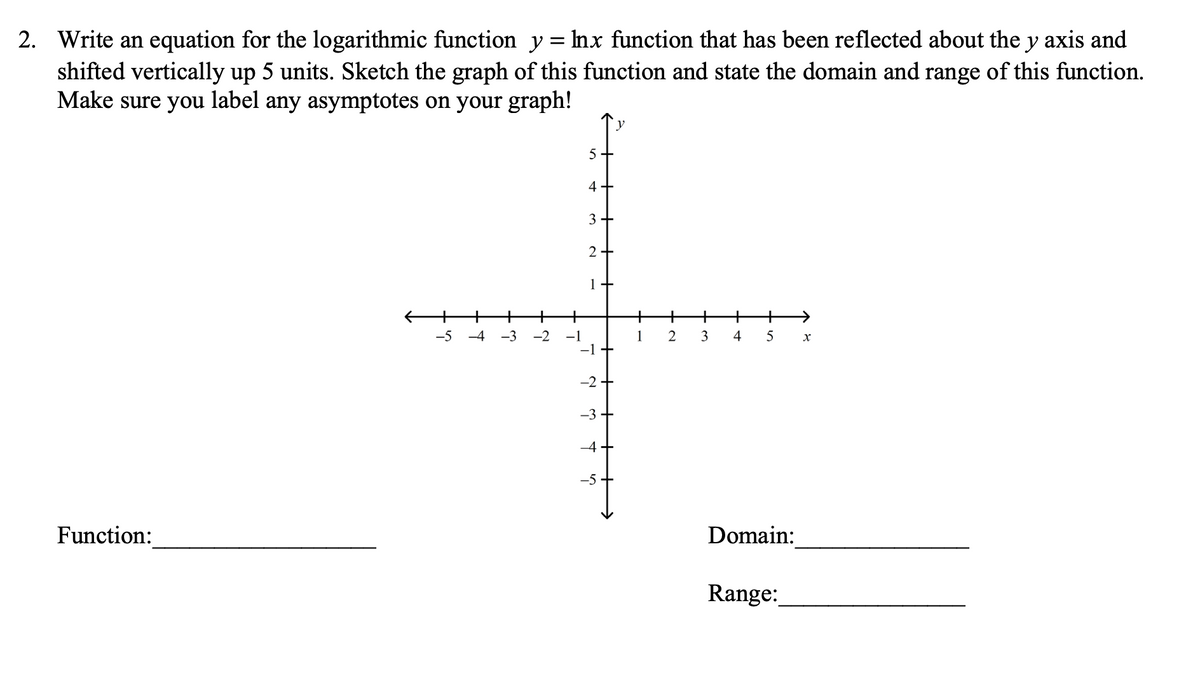 2. Write an equation for the logarithmic function y= mx function that has been reflected about the y axis and
shifted vertically up 5 units. Sketch the graph of this function and state the domain and range of this function.
Make sure you label any asymptotes on your graph!
5+
4+
3 +
2+
1+
+
+
+
+
+
+
->
-5
-4
-3
-2
-1
1
2
3
4
5
-2+
-3
-4
-5
Function:
Domain:
Range:
