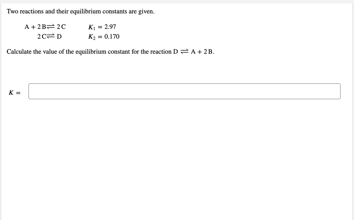 Two reactions and their equilibrium constants are given.
A + 2 B= 2C
K1 = 2.97
2C D
K2 = 0.170
Calculate the value of the equilibrium constant for the reaction D A + 2 B.
K =
