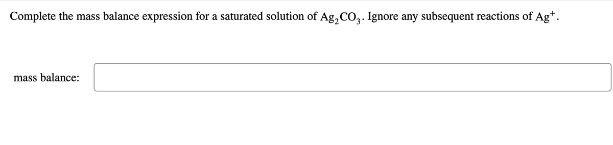 Complete the mass balance expression for a saturated solution of Ag, CO2. Ignore any subsequent reactions of Ag+.
mass balance:

