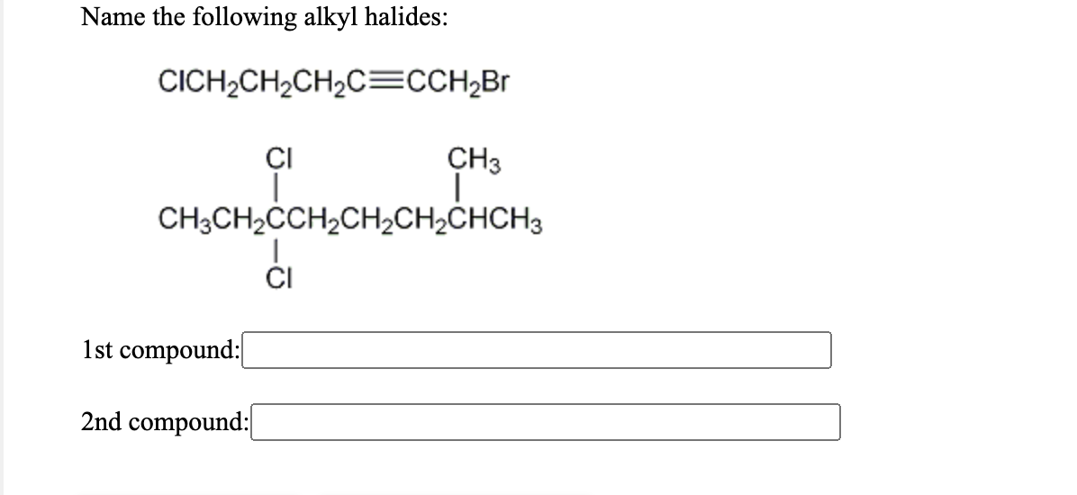 Name the following alkyl halides:
CICH2CH2CH2C=CCH;Br
CI
CH3
CH3CH2CCH2CH½CH2CHCH3
CI
1st compound:
2nd compound:
