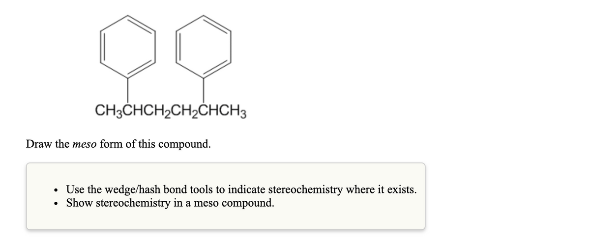 CH3CHCH2CH2ČHCH3
Draw the meso form of this compound.
Use the wedge/hash bond tools to indicate stereochemistry where it exists.
Show stereochemistry in a meso compound.
