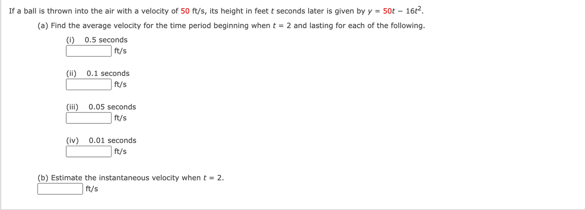 If a ball is thrown into the air with a velocity of 50 ft/s, its height in feet t seconds later is given by y =
50t – 16t2.
(a) Find the average velocity for the time period beginning when t = 2 and lasting for each of the following.
(i)
0.5 seconds
ft/s
(ii)
0.1 seconds
ft/s
(iii)
0.05 seconds
ft/s
(iv)
0.01 seconds
ft/s
(b) Estimate the instantaneous velocity when t = 2.
ft/s
