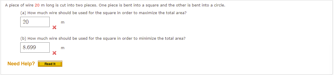 A piece of wire 20 m long is cut into two pieces. One piece is bent into a square and the other is bent into a circle.
(a) How much wire should be used for the square in order to maximize the total area?
20
m
X
(b) How much wire should be used for the square in order to minimize the total area?
8.699
m
X
Need Help?
Read It