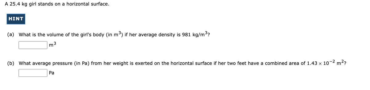 A 25.4 kg girl stands on a horizontal surface.
HINT
(a) What is the volume of the girl's body (in m³) if her average density is 981 kg/m³?
m3
(b) What average pressure (in Pa) from her weight is exerted on the horizontal surface if her two feet have a combined area of 1.43 x 10-2 m2?
Pa

