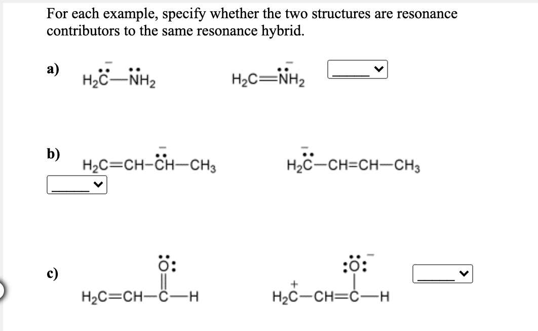 For each example, specify whether the two structures are resonance
contributors to the same resonance hybrid.
а)
H2C-NH2
H2C=NH2
H,C=CH-Öit-CH,
b)
H2C-CH=CH-CH3
:ö:
c)
+
H2C=CH-C–H
H2C-CH=Ć-H
:ö:

