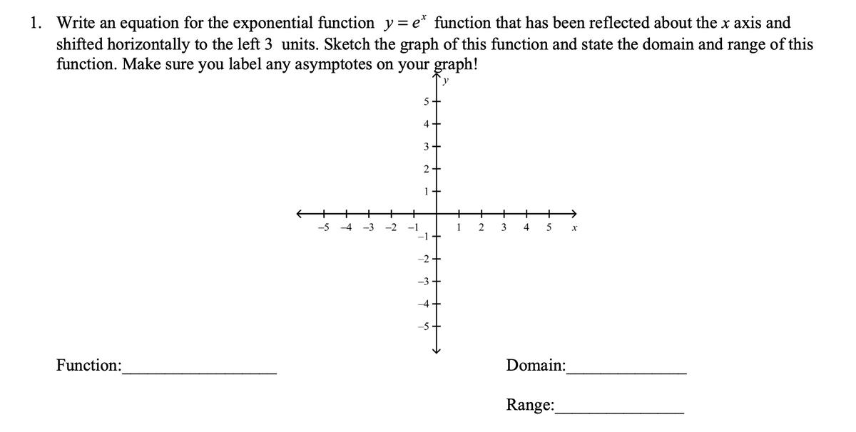 1. Write an equation for the exponential function y=e* function that has been reflected about the x axis and
shifted horizontally to the left 3 units. Sketch the graph of this function and state the domain and range of this
function. Make sure you label any asymptotes on your graph!
5+
4 +
3+
2+
1 +
+
-5
-4
-3
-2
-1
1
2
3
4
5
-2
-3
-4+
-5
Function:
Domain:
Range:
