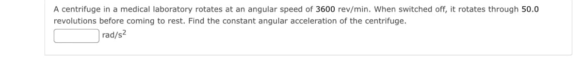 A centrifuge in a medical laboratory rotates at an angular speed of 3600 rev/min. When switched off, it rotates through 50.0
revolutions before coming to rest. Find the constant angular acceleration of the centrifuge.
rad/s2
