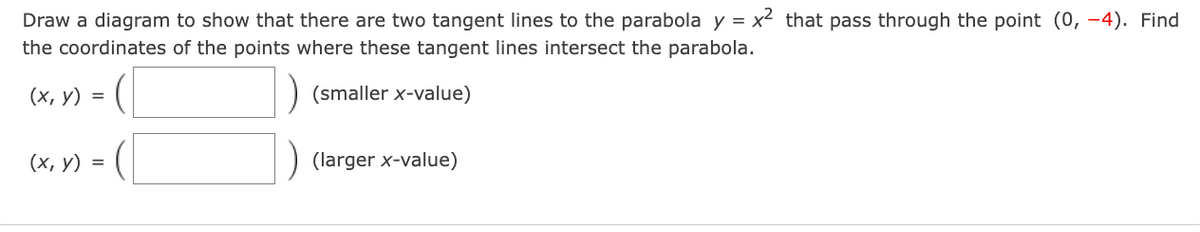 Draw a diagram to show that there are two tangent lines to the parabola y = x2 that pass through the point (0, -4). Find
the coordinates of the points where these tangent lines intersect the parabola.
(х, у) %3
(smaller x-value)
(х, у) %3D
(larger x-value)

