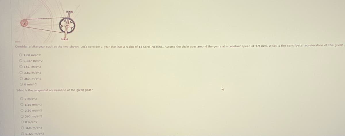 Consider a bike gear such as the two shown. Let's consider a gear that has a radius of 15 CENTIMETERS. Assume the chain goes around the gears at a constant speed of 4.9 m/s. What is the centripetal acceleration of the given
O 1.60 m/s^2
O 0.327 m/s^2
O 160. m/s^2
O 3.60 m/s^2
O 360. m/s^2
O o m/s^2
What is the tangential acceleration of the given gear?
O o m/s^2
O 1.60 m/s^2
O 3.60 m/s^2
O 360. m/s^2
O O m/s^2
O 160. m/s^2
O 0.327 m/s^2
