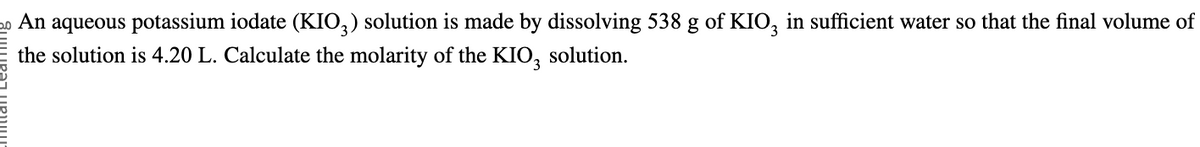 20 An aqueous potassium iodate (KIO3) solution is made by dissolving 538 g of KIO, in sufficient water so that the final volume of
the solution is 4.20 L. Calculate the molarity of the KIO3 solution.