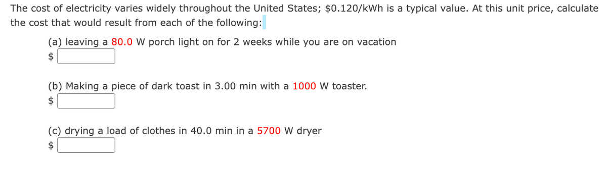 The cost of electricity varies widely throughout the United States; $0.120/kWh is a typical value. At this unit price, calculate
the cost that would result from each of the following:
(a) leaving a 80.0 W porch light on for 2 weeks while you are on vacation
$
(b) Making a piece of dark toast in 3.00 min with a 1000 W toaster.
$
(c) drying a load of clothes in 40.0 min in a 5700 W dryer
$