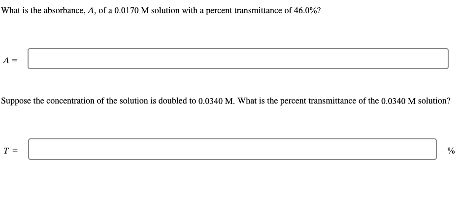 What is the absorbance, A, of a 0.0170 M solution with a percent transmittance of 46.0%?
A =
Suppose the concentration of the solution is doubled to 0.0340 M. What is the percent transmittance of the 0.0340 M solution?
T =
%