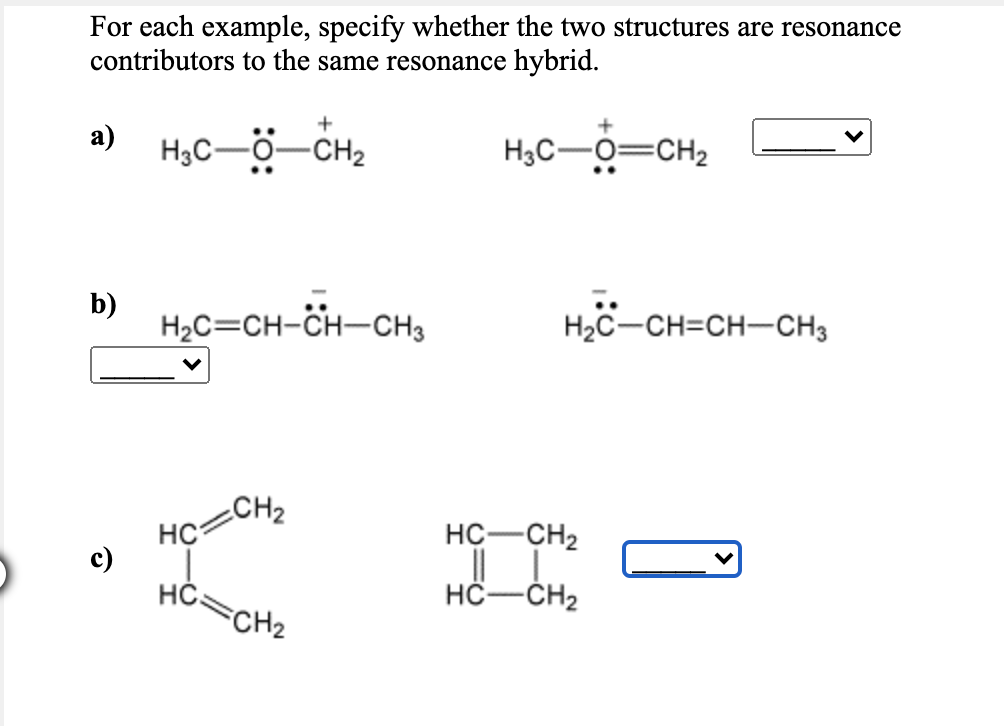 For each example, specify whether the two structures are resonance
contributors to the same resonance hybrid.
а)
H3C-0-CH2
H3C-O=CH2
b)
H2C=CH-CH-CH3
H2C-CH=CH-CH3
CH2
HC
c)
HČ.
FCH2
I I-
HC-CH2
HC-ČH2
