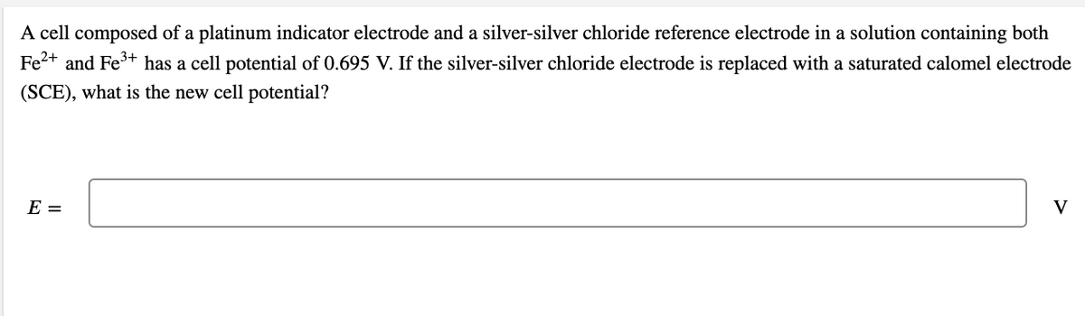 A cell composed of a platinum indicator electrode and a silver-silver chloride reference electrode in a solution containing both
Fe2+ and Fe+ has a cell potential of 0.695 V. If the silver-silver chloride electrode is replaced with a saturated calomel electrode
(SCE), what is the new cell potential?
E =
V
