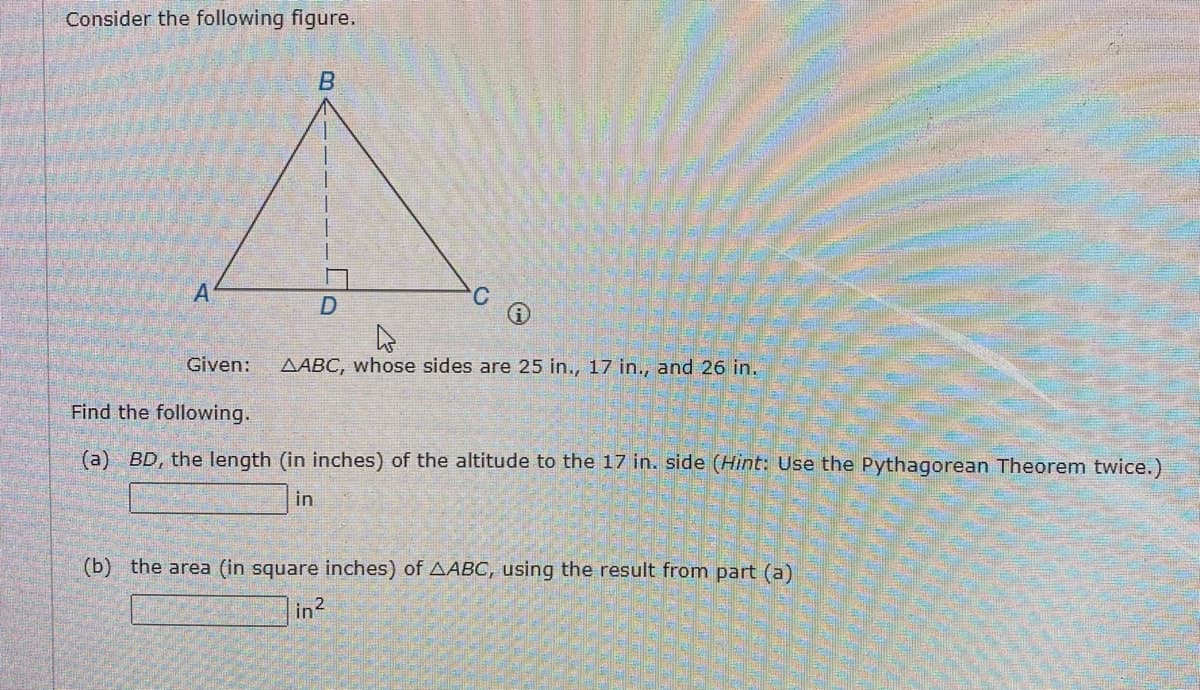 Consider the following figure.
B
A
D
Given:
AABC, whose sides are 25 in., 17 in., and 26 in.
Find the following.
(a) BD, the length (in inches) of the altitude to the 17 in. side (Hint: Use the Pythagorean Theorem twice.)
in
(b) the area (in square inches) of AABC, using the result from part (a)
in²