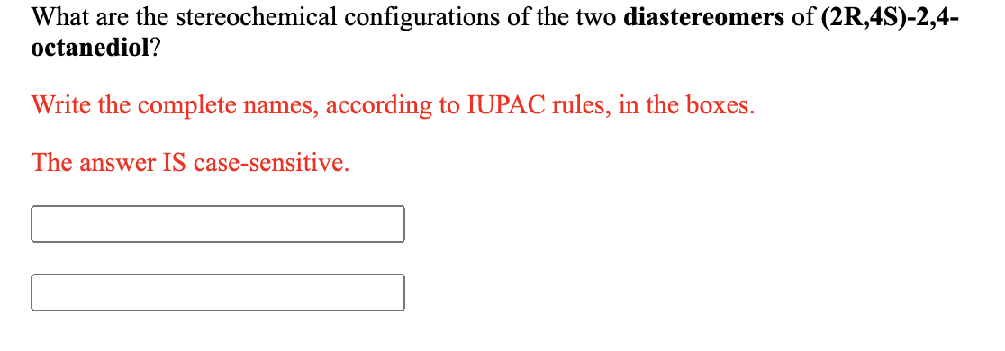 What are the stereochemical configurations of the two diastereomers of (2R,4S)-2,4-
octanediol?
Write the complete names, according to IUPAC rules, in the boxes.
The answer IS case-sensitive.
