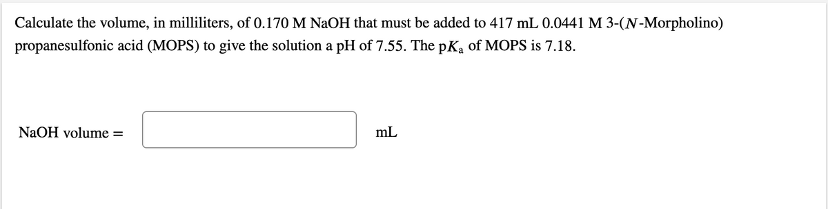 Calculate the volume, in milliliters, of 0.170 M NaOH that must be added to 417 mL 0.0441 M 3-(N-Morpholino)
propanesulfonic acid (MOPS) to give the solution a pH of 7.55. The pKa of MOPS is 7.18.
NAOH volume
mL
