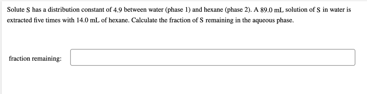 Solute S has a distribution constant of 4.9 between water (phase 1) and hexane (phase 2). A 89.0 mL solution of S in water is
extracted five times with 14.0 mL of hexane. Calculate the fraction of S remaining in the aqueous phase.
fraction remaining:
